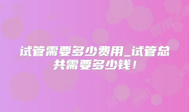 试管需要多少费用_试管总共需要多少钱！