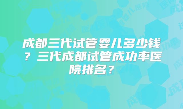 成都三代试管婴儿多少钱？三代成都试管成功率医院排名？