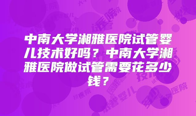 中南大学湘雅医院试管婴儿技术好吗？中南大学湘雅医院做试管需要花多少钱？