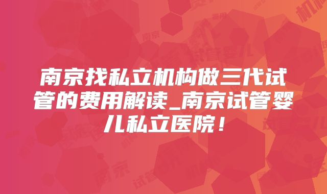 南京找私立机构做三代试管的费用解读_南京试管婴儿私立医院！