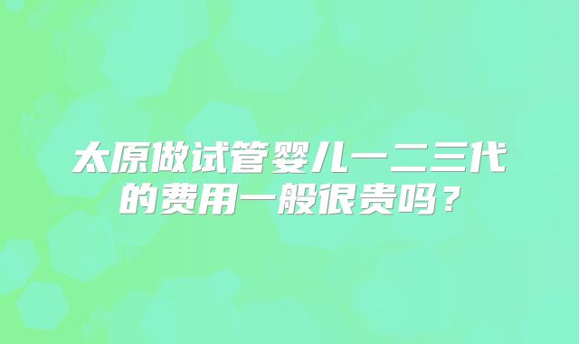 太原做试管婴儿一二三代的费用一般很贵吗？