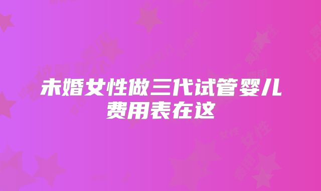 未婚女性做三代试管婴儿费用表在这