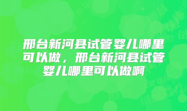 邢台新河县试管婴儿哪里可以做,邢台新河县试管婴儿哪里可以做啊