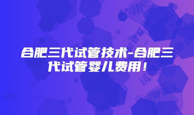 合肥三代试管技术-合肥三代试管婴儿费用!