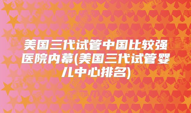 美国三代试管中国比较强医院内幕(美国三代试管婴儿中心排名)