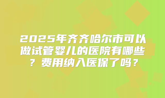 2025年齐齐哈尔市可以做试管婴儿的医院有哪些？费用纳入医保了吗？