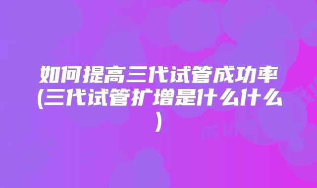 如何提高三代试管成功率(三代试管扩增是什么什么)
