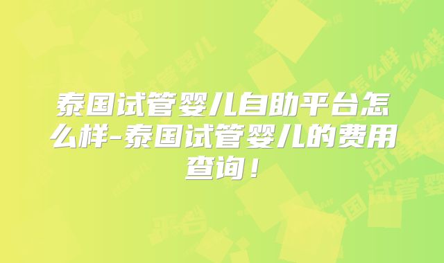 泰国试管婴儿自助平台怎么样-泰国试管婴儿的费用查询!