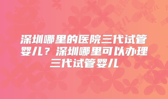 深圳哪里的医院三代试管婴儿？深圳哪里可以办理三代试管婴儿