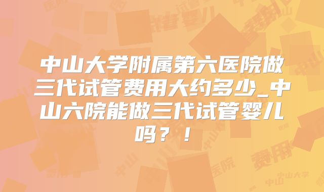 中山大学附属第六医院做三代试管费用大约多少_中山六院能做三代试管婴儿吗?!