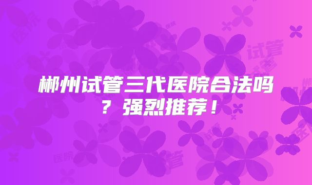 郴州试管三代医院合法吗？强烈推荐！