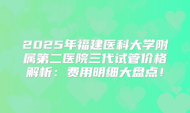 2025年福建医科大学附属第二医院三代试管价格解析：费用明细大盘点！