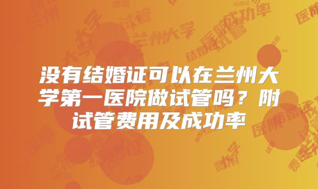 没有结婚证可以在兰州大学第一医院做试管吗?附试管费用及成功率