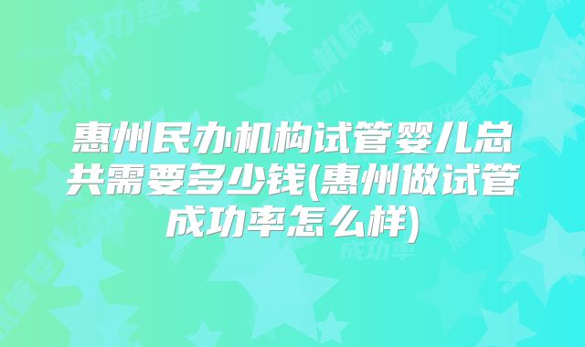 惠州民办机构试管婴儿总共需要多少钱(惠州做试管成功率怎么样)