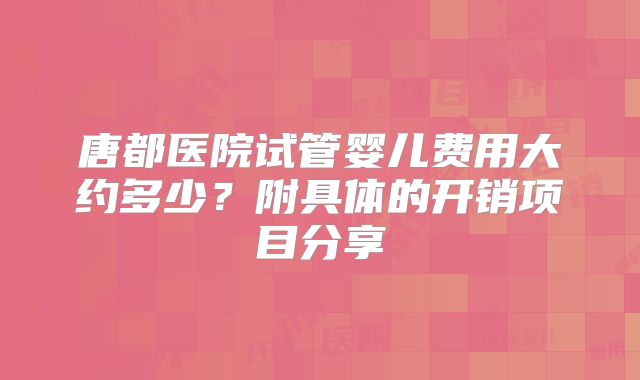 唐都医院试管婴儿费用大约多少？附具体的开销项目分享