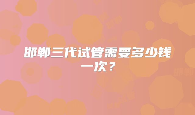 邯郸三代试管需要多少钱一次？