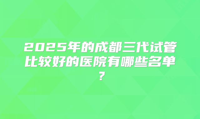2025年的成都三代试管比较好的医院有哪些名单?