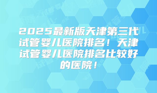 2025最新版天津第三代试管婴儿医院排名！天津试管婴儿医院排名比较好的医院！