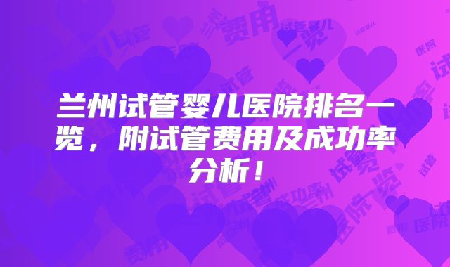 兰州试管婴儿医院排名一览，附试管费用及成功率分析！