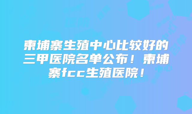 柬埔寨生殖中心比较好的三甲医院名单公布！柬埔寨fcc生殖医院！