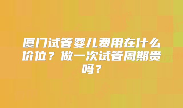 厦门试管婴儿费用在什么价位？做一次试管周期贵吗？