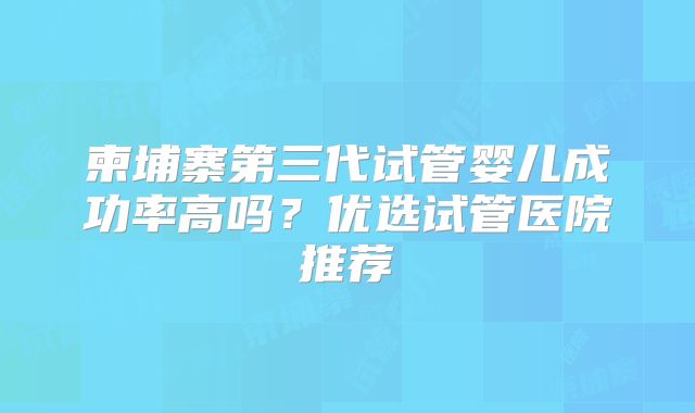 柬埔寨第三代试管婴儿成功率高吗？优选试管医院推荐