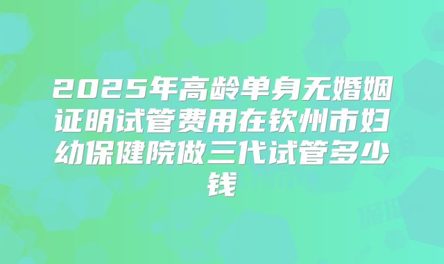 2025年高龄单身无婚姻证明试管费用在钦州市妇幼保健院做三代试管多少钱