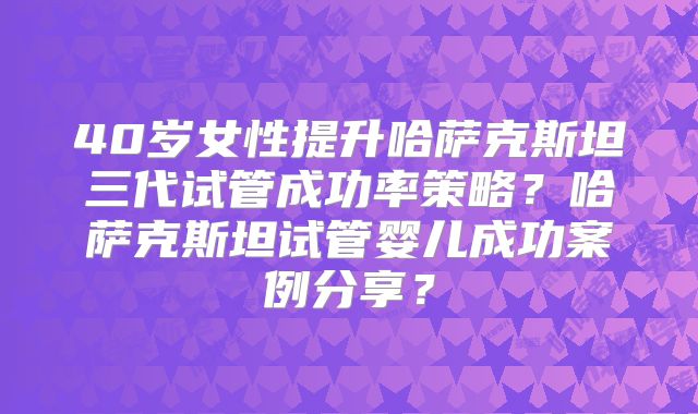 40岁女性提升哈萨克斯坦三代试管成功率策略？哈萨克斯坦试管婴儿成功案例分享？