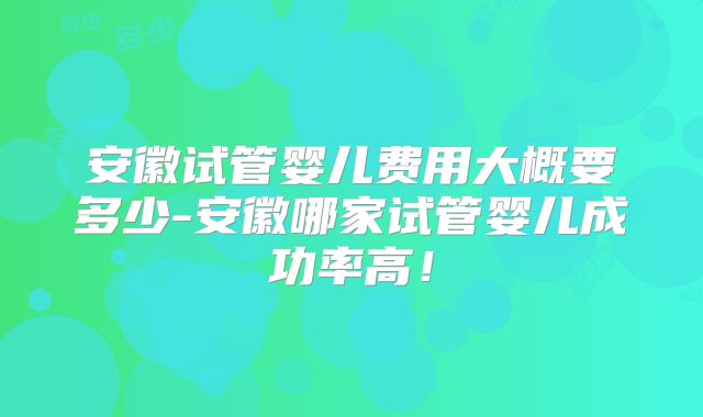 安徽试管婴儿费用大概要多少-安徽哪家试管婴儿成功率高！