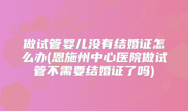 做试管婴儿没有结婚证怎么办(恩施州中心医院做试管不需要结婚证了吗)