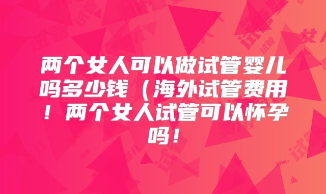 两个女人可以做试管婴儿吗多少钱（海外试管费用！两个女人试管可以怀孕吗！
