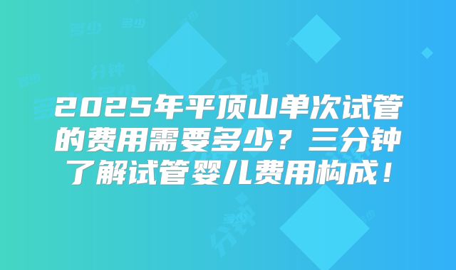 2025年平顶山单次试管的费用需要多少?三分钟了解试管婴儿费用构成!