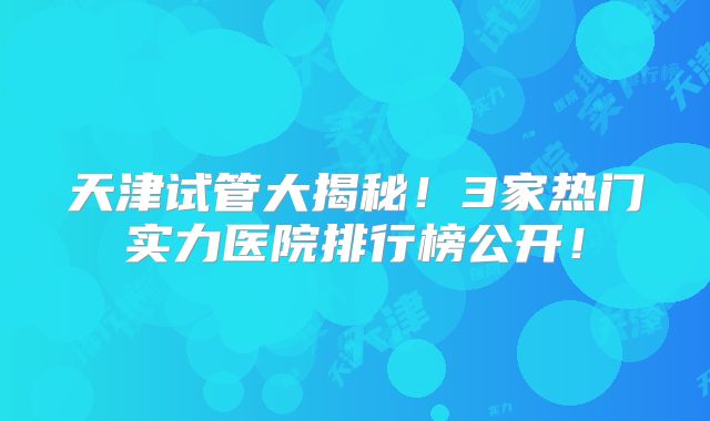 天津试管大揭秘！3家热门实力医院排行榜公开！