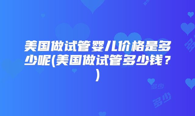 美国做试管婴儿价格是多少呢(美国做试管多少钱?)