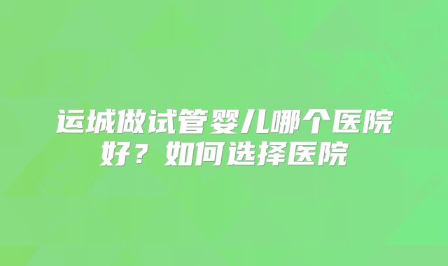 运城做试管婴儿哪个医院好？如何选择医院