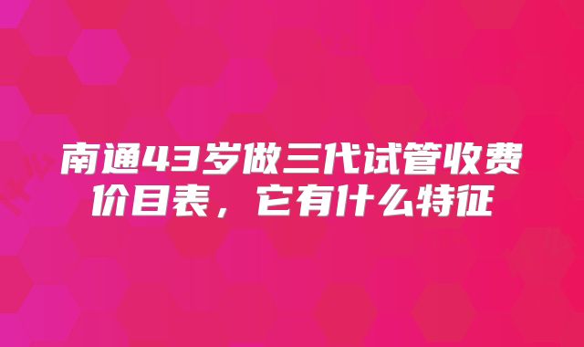 南通43岁做三代试管收费价目表，它有什么特征