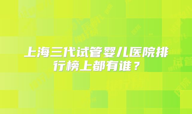 上海三代试管婴儿医院排行榜上都有谁？