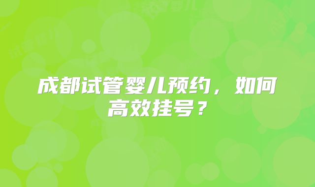 成都试管婴儿预约,如何高效挂号?