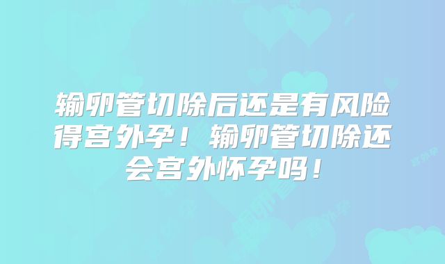 输卵管切除后还是有风险得宫外孕！输卵管切除还会宫外怀孕吗！