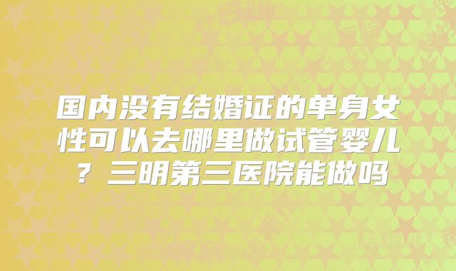 国内没有结婚证的单身女性可以去哪里做试管婴儿?三明第三医院能做吗