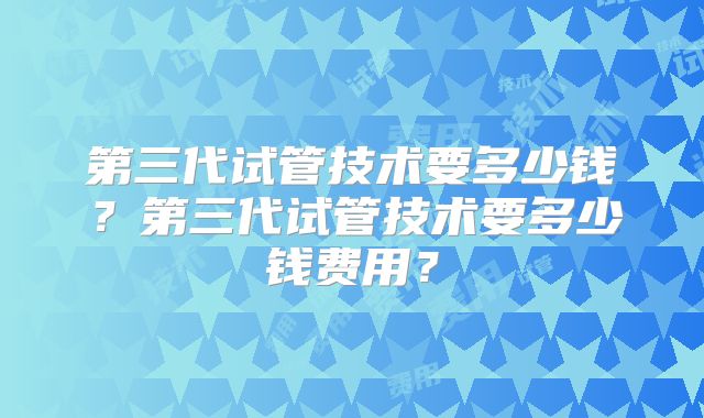 第三代试管技术要多少钱？第三代试管技术要多少钱费用？