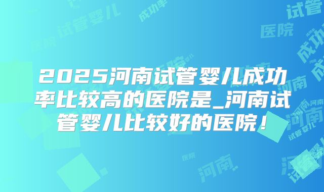 2025河南试管婴儿成功率比较高的医院是_河南试管婴儿比较好的医院!