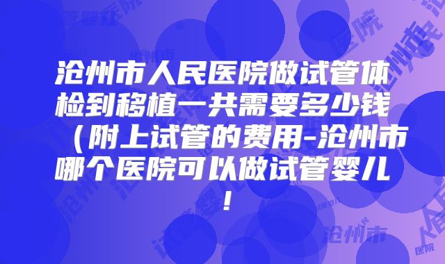 沧州市人民医院做试管体检到移植一共需要多少钱(附上试管的费用-沧州市哪个医院可以做试管婴儿!