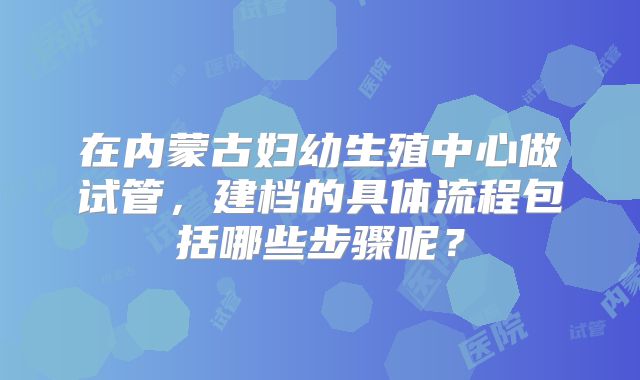 在内蒙古妇幼生殖中心做试管，建档的具体流程包括哪些步骤呢？