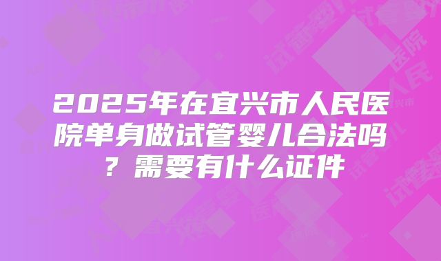 2025年在宜兴市人民医院单身做试管婴儿合法吗？需要有什么证件