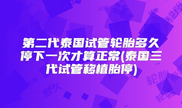 第二代泰国试管轮胎多久停下一次才算正常(泰国三代试管移植胎停)