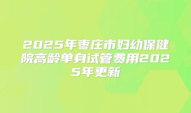 2025年枣庄市妇幼保健院高龄单身试管费用2025年更新