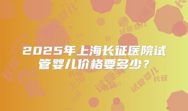 2025年上海长征医院试管婴儿价格要多少?
