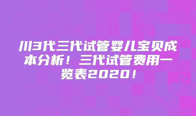 川3代三代试管婴儿宝贝成本分析！三代试管费用一览表2020！