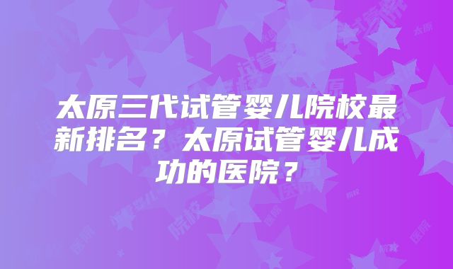 太原三代试管婴儿院校最新排名?太原试管婴儿成功的医院?
